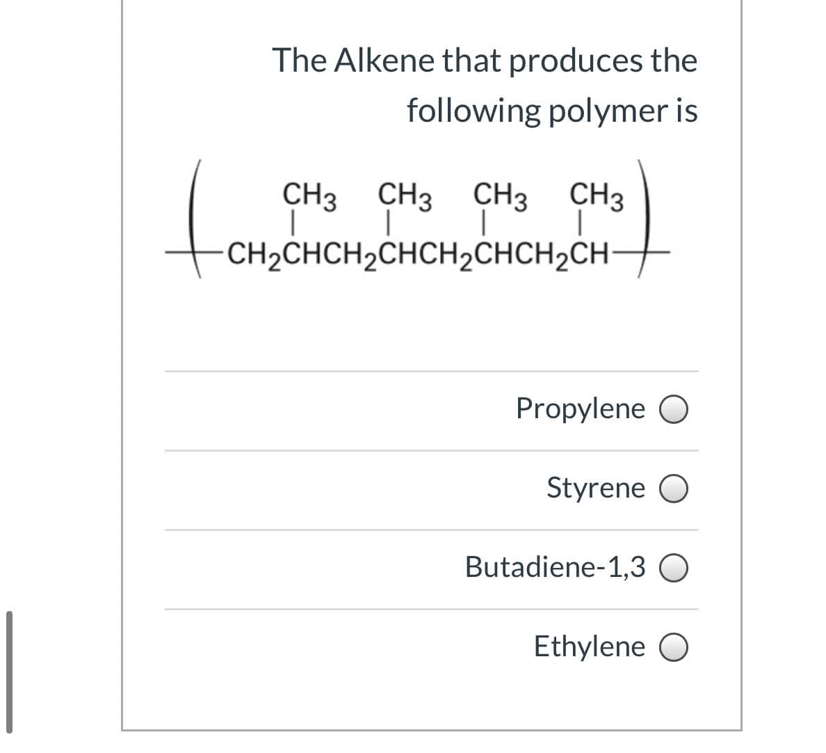 The Alkene that produces the
following polymer is
to
CH3 CH3
CH3
CH3
CH2CHCH2CHCH2CHCH2CH-
Propylene O
Styrene O
Butadiene-1,3 O
Ethylene O
