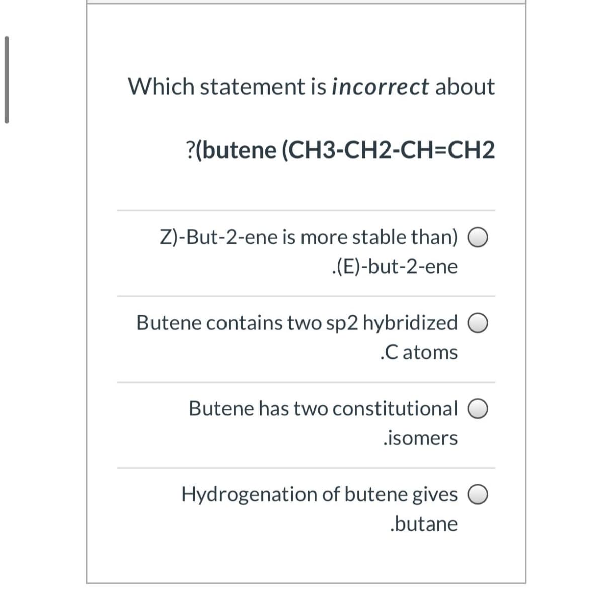 Which statement is incorrect about
?(butene (CH3-CH2-CH=CH2
Z)-But-2-ene is more stable than) O
.(E)-but-2-ene
Butene contains two sp2 hybridized O
.C atoms
Butene has two constitutional O
.isomers
Hydrogenation of butene gives O
.butane
