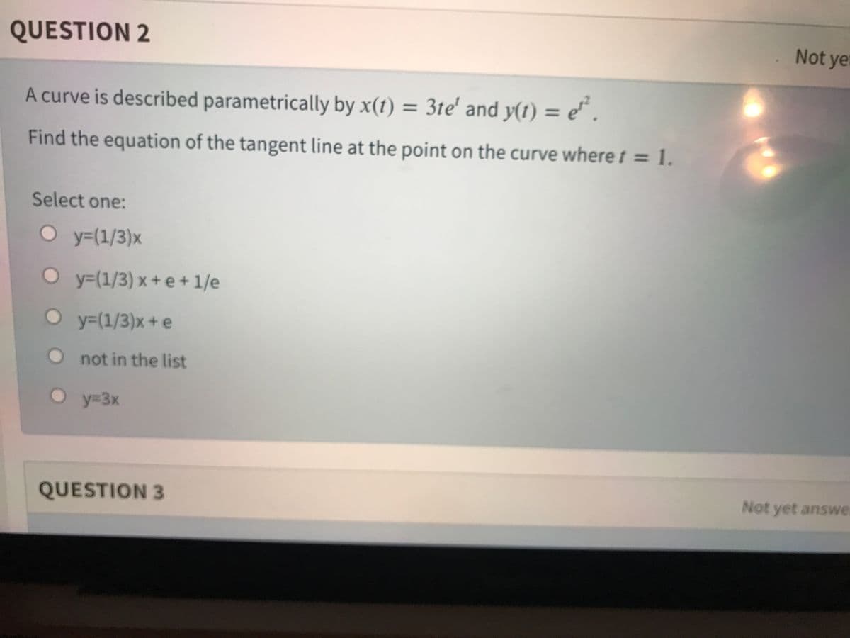 QUESTION 2
Not yer
A curve is described parametrically by x(t) = e* .
3te' and y(t) =
%3D
%3D
Find the equation of the tangent line at the point on the curve where t = 1.
Select one:
Oy=(1/3)x
y%3(1/3) x+ e+ 1/e
O y=(1/3)x+ e
O not in the list
y%3D3x
QUESTION 3
Not yet answe
