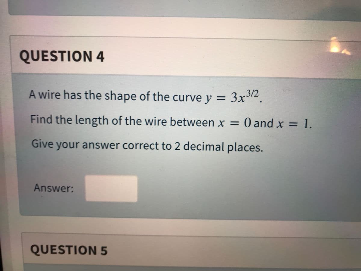 QUESTION 4
A wire has the shape of the curve y = 3x2.
Find the length of the wire between x = 0 and x = 1.
Give your answer correct to 2 decimal places.
Answer:
QUESTION 5
