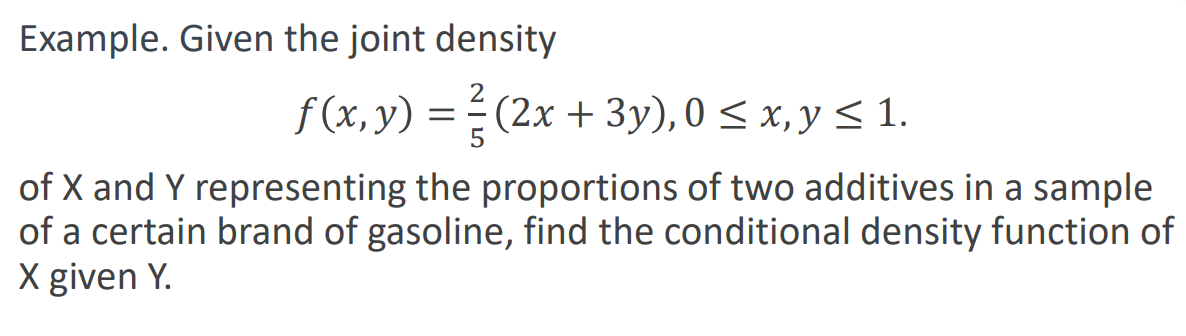 Example. Given the joint density
f (x, y) = ² (2x + 3y), 0 ≤ x, y ≤ 1.
of X and Y representing the proportions of two additives in a sample
of a certain brand of gasoline, find the conditional density function of
X given Y.