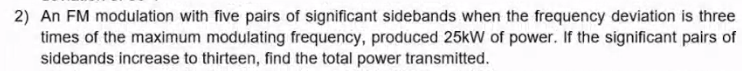 2) An FM modulation with five pairs of significant sidebands when the frequency deviation is three
times of the maximum modulating frequency, produced 25kW of power. If the significant pairs of
sidebands increase to thirteen, find the total power transmitted.