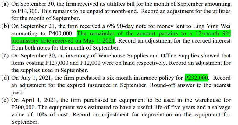 (a) On September 30, the firm received its utilities bill for the month of September amounting
to P14,300. This remains to be unpaid at month-end. Record an adjustment for the utilities
for the month of September.
(b) On September 21, the firm received a 6% 90-day note for money lent to Ling Ying Wei
amounting to P400,000. The remainder of the amount pertains to a 12-month 9%
promissory note received on May 1, 2021. Record an adjustment for the accrued interest
from both notes for the month of September.
(c) On September 30, an inventory of Warehouse Supplies and Office Supplies showed that
items costing P127,000 and P12,000 were on hand respectively. Record an adjustment for
the supplies used in September.
(d) On July 1, 2021, the firm purchased a six-month insurance policy for P232,000. Record
an adjustment for the expired insurance in September. Round-off answer to the nearest
peso.
(e) On April 1, 2021, the firm purchased an equipment to be used in the warehouse for
P200,000. The equipment was estimated to have a useful life of five years and a salvage
value of 10% of cost. Record an adjustment for depreciation on the equipment for
September.