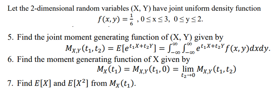 Let the 2-dimensional random variables (X, Y) have joint uniform density function
f(x,y) = ²,0≤x≤3, 0≤y≤2.
6
5. Find the joint moment generating function of (X, Y) given by
Mx,y (t₁, t₂) = E[e¹₁X+t₂Y] = √∞ Set₁X+t₂Y ƒ (x,y)dxdy.
6. Find the moment generating function of X given by
Mx (t₁) = Mx,y (t₁,0) = lim Mx,y (t₁, t₂)
t₂→0
7. Find E[X] and E[X²] from Mx (t₁).