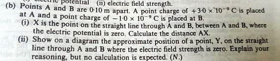 (ii) electric field strength.
(b) Points A and B are 0-10 m apart. A point charge of +3-0 x 10 C is placed
at A and a point charge of -1-0 x 10-9C is placed at B.
) X is the point on the straight line through A and B, between A and B, where
the electric potential is zero. Calculate the distance AX.
(ii) Show on a diagram the approximate position of a point, Y, on the straight
line through A and B where the electric field strength is zero. Explain your
reasoning, but no calculation is expected. (N.)
