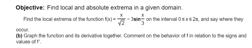 Objective: Find local and absolute extrema in a given domain.
Find the local extrema of the function f(x) =
3sin- on the interval 0<x<2n, and say where they
occur.
(b) Graph the function and its derivative together. Comment on the behavior of f in relation to the signs and
values of f'.
