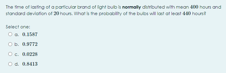 The time of lasting of a particular brand of light bulb is normally distributed with mean 400 hours and
standard deviation of 20 hours. What is the probability of the bulbs will last at least 440 hours?
Select one:
O a. 0.1587
O b. 0.9772
O c. 0.0228
O d. 0.8413
