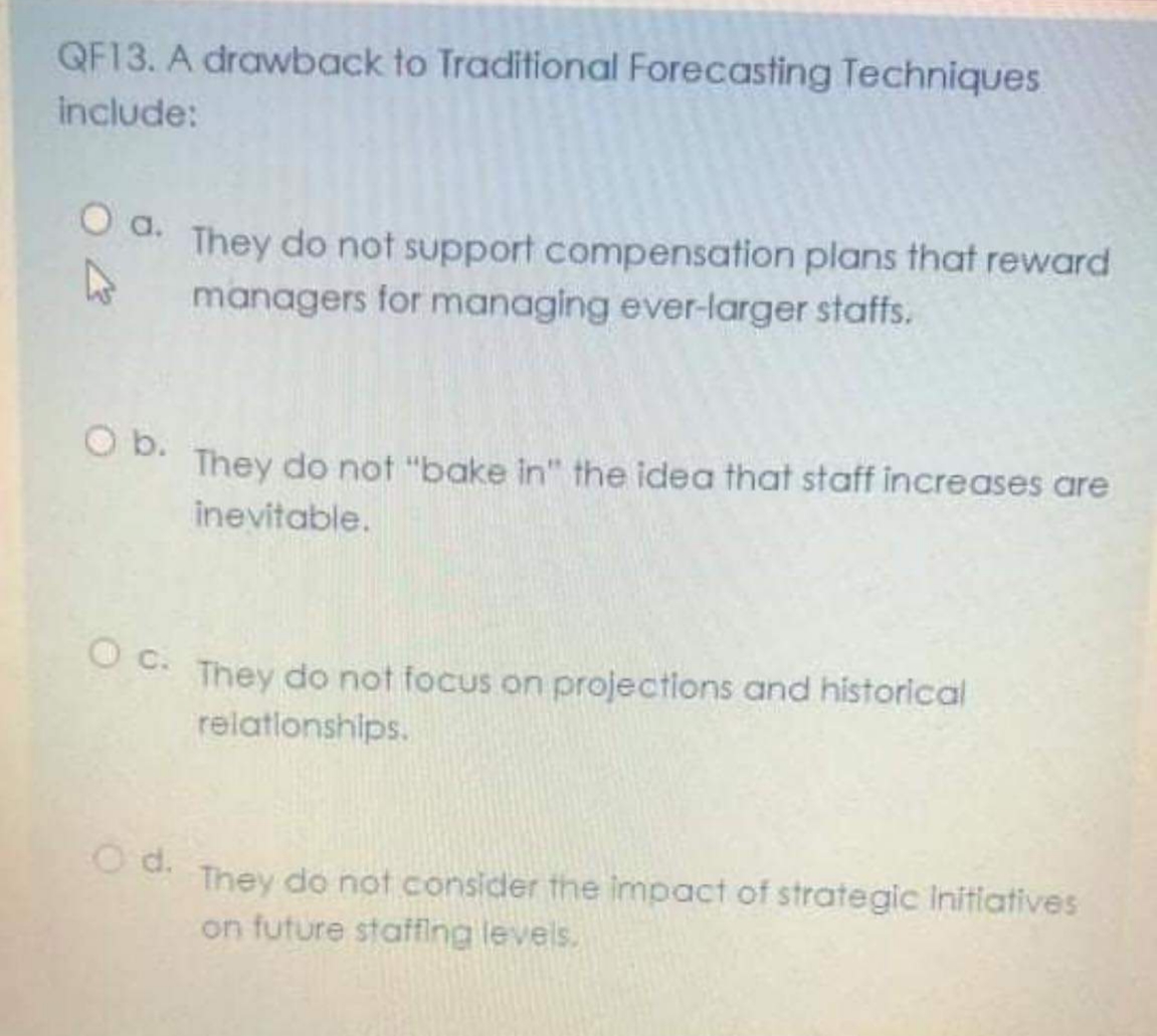 QF13. A drawback to Traditional Forecasting Techniques
include:
O d. They do not support compensation plans that reward
managers for managing ever-larger staffs.
O b.
They do not "bake in" the idea that staff increases are
inevitable.
They do not focus on projections and historical
relationships.
O d.
They do not consider the impact of strategic Initiatives
on future staffing levels.
