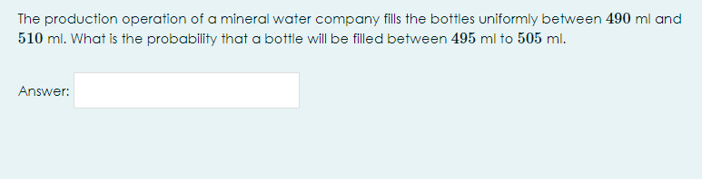 The production operation of a mineral water company fills the bottles uniformly between 490 ml and
510 ml. What is the probability that a bottle will be filled between 495 ml to 505 ml.
Answer:
