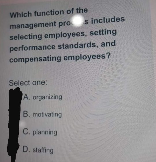 Which function of the
s includes
management pro
selecting employees, setting
performance standards, and
compensating employees?
Select one:
A. organizing
B. motivating
C. planning
D. staffing
