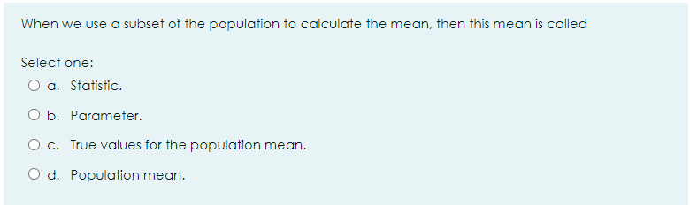 When we use a subset of the population to calculate the mean, then this mean is called
Select one:
O a. Statistic.
O b. Parameter.
O c. True values for the population mean.
O d. Population mean.
