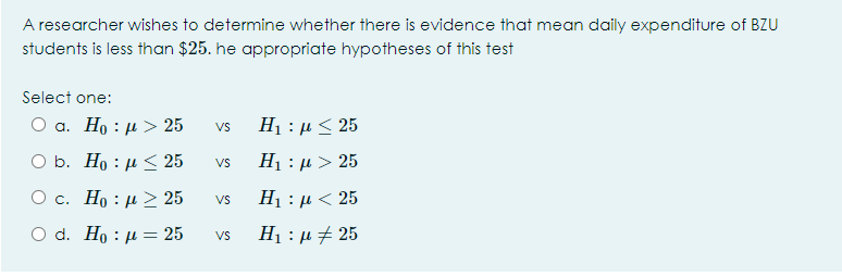 A researcher wishes to determine whether there is evidence that mean daily expenditure of BZU
students is less than $25. he appropriate hypotheses of this test
Select one:
О а. Но : и >25
H1 : µ < 25
Vs
O b. Ho : µ 25
H1 : µ > 25
Vs
Ο c. H : μ > 25
H1 : µ < 25
Vs
Ο d. H: μ = 25
Vs
H1 : µ # 25
