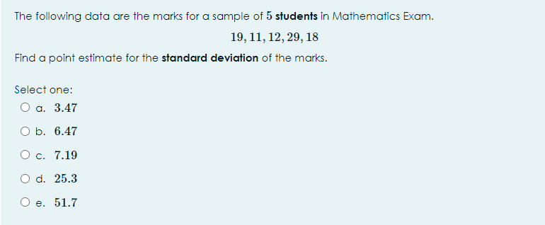 The following data are the marks for a sample of 5 students in Mathematics Exam.
19, 11, 12, 29, 18
Find a point estimate for the standard deviation of the marks.
Select one:
а. 3.47
ОБ. 6.47
О с. 7.19
O d. 25.3
О е. 51.7
