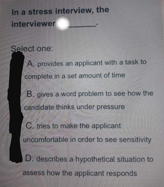 In a stress interview, the
interviewer
Select one:
A. provides an applicant with a task to
complete in a set amount of time
B. gives a word problem to see how the
candidate thinks under pressure
C. tries to make the applicant
uncomfortable in order to see sensitivity
D. describes a hypothetical situation to
assess how the applicant responds

