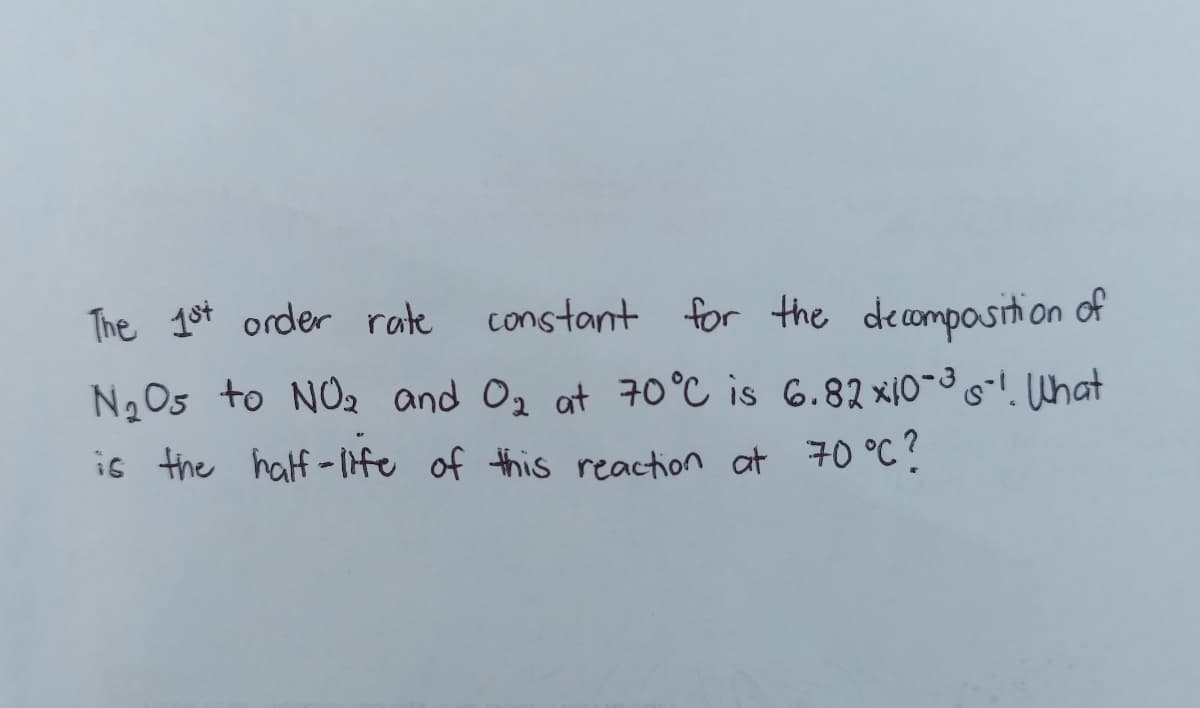 The 1st order rate
constant for the decomposition of
N205 to NO2 and 02 at 70 °C is 6.82 xi0-3What
is the half-ife of this reaction at 70 °C ?
