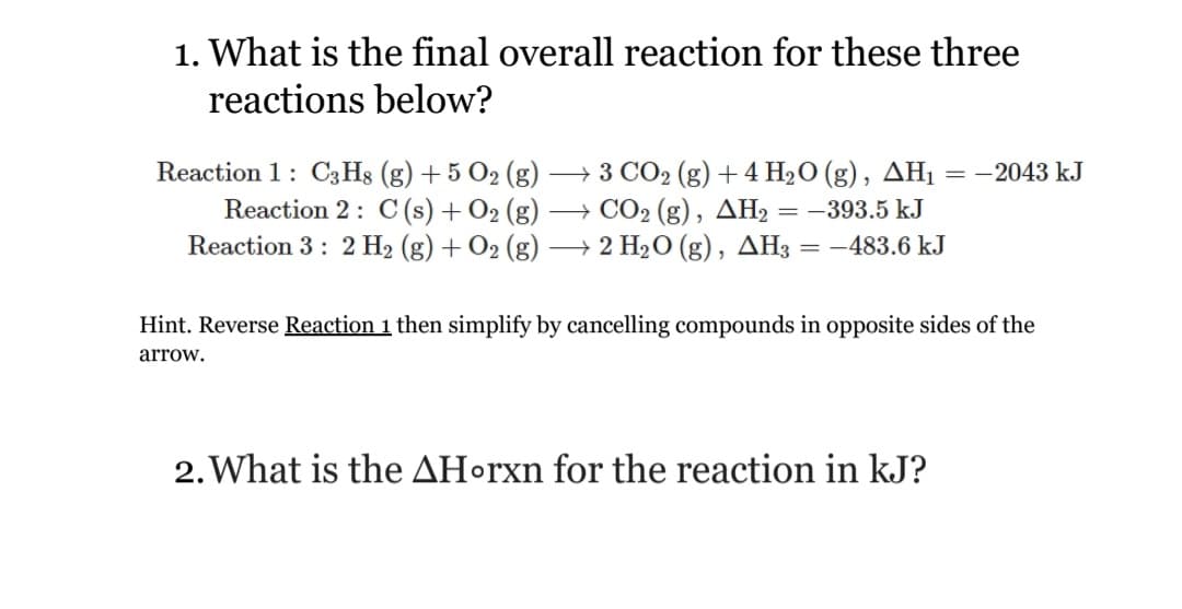 1. What is the final overall reaction for these three
reactions below?
Reaction 1: C3H8 (g) + 5 O2 (g) → 3 CO2 (g) + 4 H2O (g), AHị = -2043 kJ
Reaction 2: C (s) + O2 (g)
Reaction 3: 2 H2 (g) + O2 (g)
+ CO2 (g), AH2 = -393.5 kJ
→ 2 H2O (g), AH3 = -483.6 kJ
Hint. Reverse Reaction 1 then simplify by cancelling compounds in opposite sides of the
arrow.
2. What is the AHorxn for the reaction in kJ?
