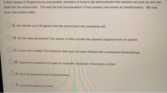 In their studies of Streptococcus pneumoniae, members of Avery's lab demonstrated that bacteria can pick up and use
DNA from the environment. This was the first documentation of the process now known as transformation. We now
know that transformation
a) can transfer up to 20 genes from the environment into a bacterial cell.
b) can be made permanent if the stretch of DNA includes the operator sequence from an operon.
c) occurs more readily if the bacterial cells have first been infected with a temperate bacteriophage.
d) requires the presence of a geno for ampicillin resistance in the stretch of DNA.
e) all of the above are true of transformation
O f) none of the above is correct
