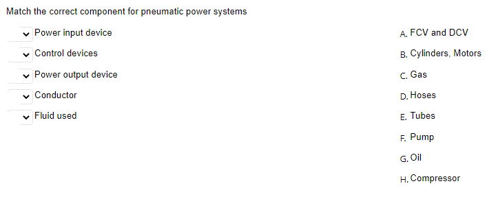 Match the correct component for pneumatic power systems
v Power input device
A. FCV and DCv
v Control devices
B. Cylinders, Motors
v Power output device
C. Gas
Conductor
D. Hoses
Fluid used
E. Tubes
F. Pump
G. Oil
H. Compressor
