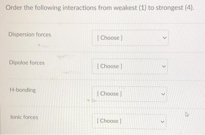 Order the following interactions from weakest (1) to strongest (4).
Dispersion forces
[ Choose ]
Dipoloe forces
[Choose]
H-bonding
[Choose]
lonic forces
[ Choose ]
>
