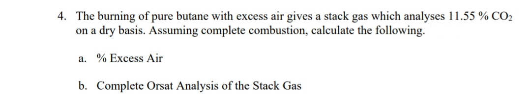 4. The burning of pure butane with excess air gives a stack gas which analyses 11.55 % CO2
on a dry basis. Assuming complete combustion, calculate the following.
а.
% Excess Air
b. Complete Orsat Analysis of the Stack Gas
