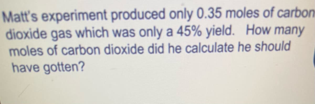 Matt's experiment produced only 0.35 moles of carbon
dioxide gas which was only a 45% yield. How many
moles of carbon dioxide did he calculate he should
have gotten?
