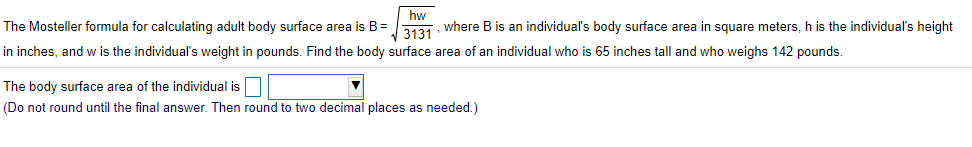 The Mosteller formula for calculating adult body surface area is B=
hw
2 where B is an individual's body surface area in square meters, h is the individual's height
in inches, and w is the individual's weight in pounds. Find the body surface area of an individual who is 65 inches tall and who weighs 142 pounds.
The body surface area of the individual is
(Do not round until the final answer. Then round to two decimal places as needed.)

