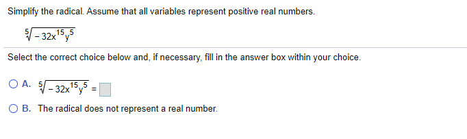 Simplify the radical. Assume that all variables represent positive real numbers.
- 32x15y5
Select the correct choice below and, if necessary, fill in the answer box within your choice.
O A. 5- 32xy =
15. 5
O B. The radical does not represent a real number.
