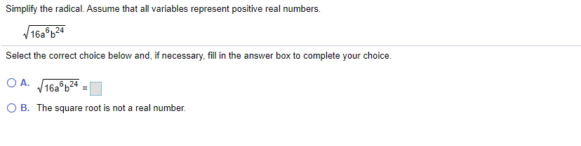 Simplify the radical. Assume that all variables represent positive real numbers.
16a°b24
Select the correct choice below and, if necessary, fill in the answer box to complete your choice.
O A. 16a b24 =|
O B. The square root is not a real number.
