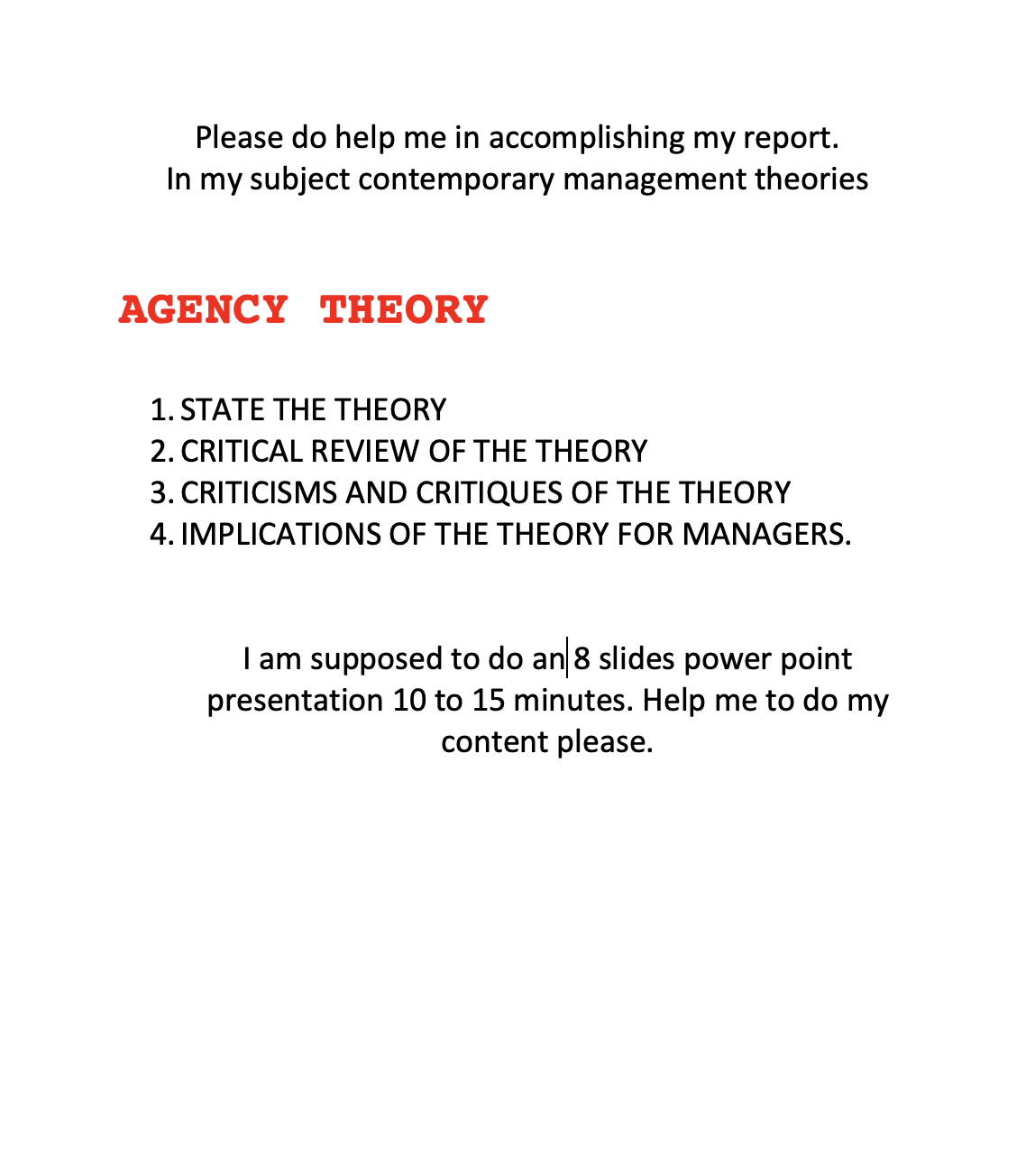 Please do help me in accomplishing my report.
In my subject contemporary management theories
AGENCY THEORY
1. STATE THE THEORY
2. CRITICAL REVIEW OF THE THEORY
3. CRITICISMS AND CRITIQUES OF THE THEORY
4. IMPLICATIONS OF THE THEORY FOR MANAGERS.
I am supposed to do an 8 slides power point
presentation 10 to 15 minutes. Help me to do my
content please.
