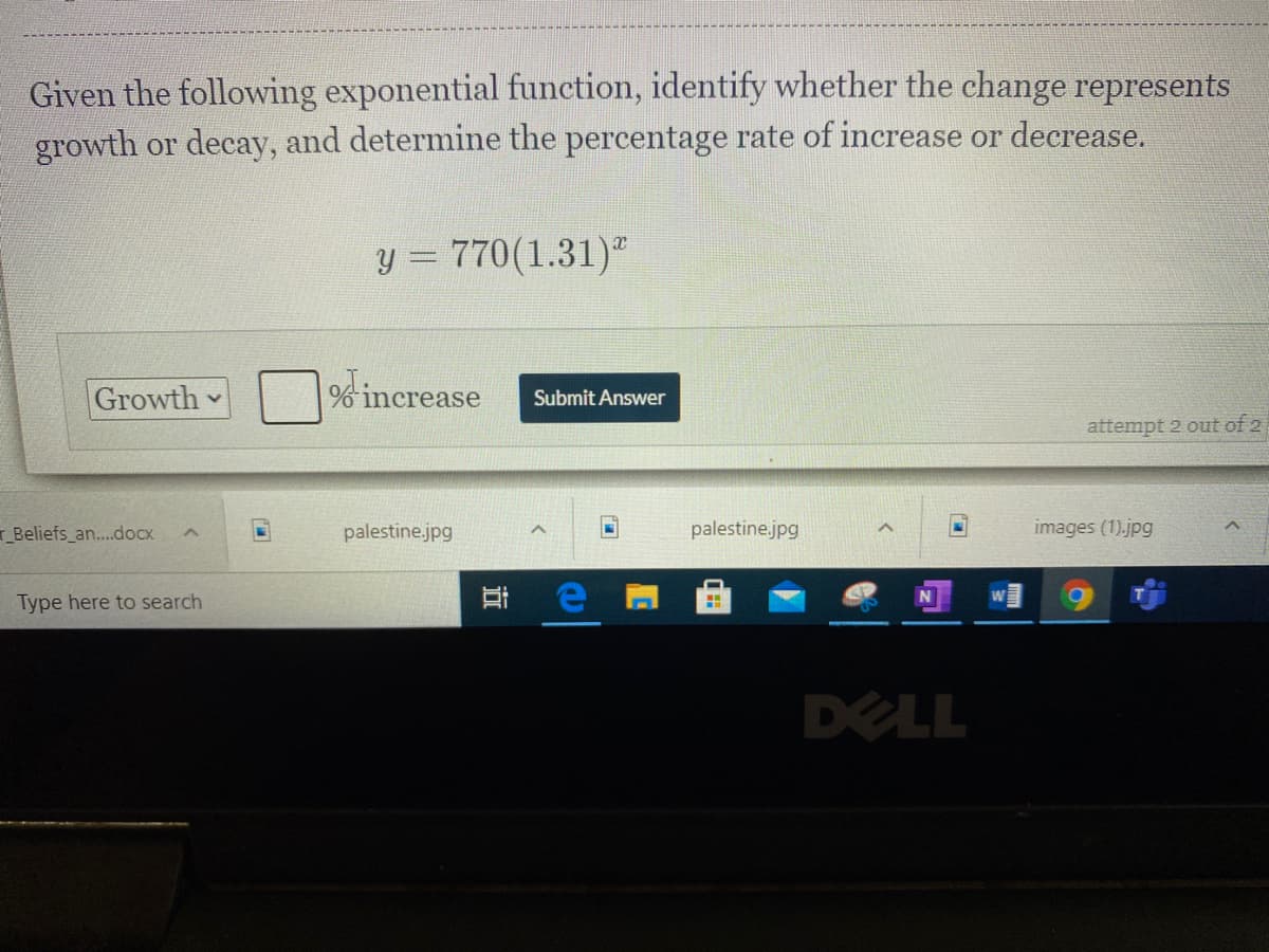 Given the following exponential function, identify whether the change represents
growth or decay, and determine the percentage rate of increase or decrease.
y = 770(1.31)"
Growth
% increase
Submit Answer
attempt 2 out of 2
Beliefs_an..docx
palestine.jpg
palestine.jpg
images (1).jpg
Type here to search
DELL
近
