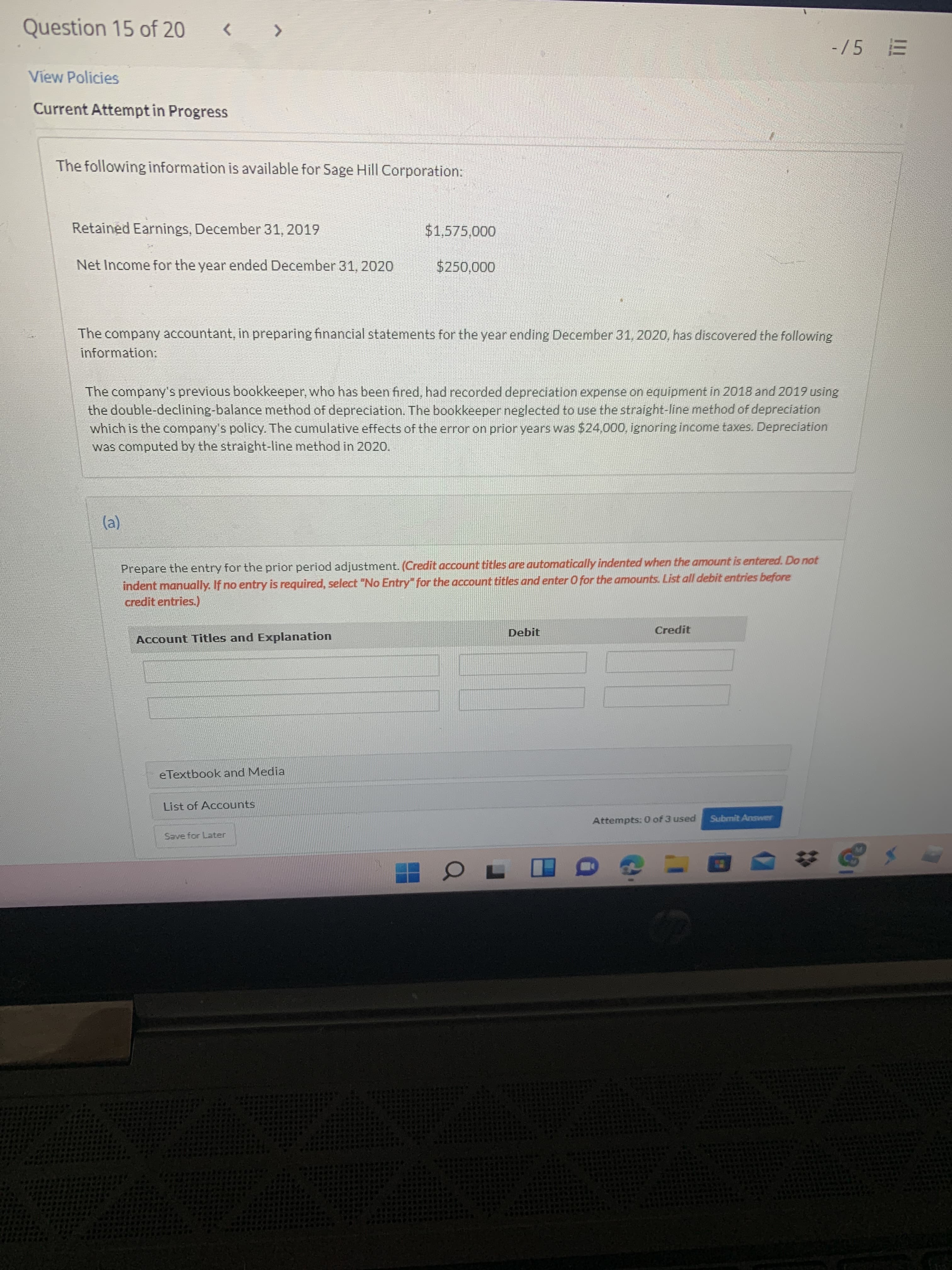 Question 15 of 20
<.
-/5
View Policies
Current Attempt in Progress
The following information is available for Sage Hill Corporation:
Retained Earnings, December 31, 2019
$1,575,000
Net Income for the year ended December 31, 2020
$250,000
The company accountant, in preparing financial statements for the year ending December 31, 2020, has discovered the following
information:
The company's previous bookkeeper, who has been fired, had recorded depreciation expense on equipment in 2018 and 2019 using
the double-declining-balance method of depreciation. The bookkeeper neglected to use the straight-line method of depreciation
which is the company's policy. The cumulative effects of the error on prior years was $24,000, ignoring income taxes. Depreciation
was computed by the straight-line method in 2020.
Prepare the entry for the prior period adjustment. (Credit account titles are automatically indented when the amount is entered. Do not
indent manually. If no entry is required, select "No Entry" for the account titles and enter O for the amounts. List all debit entries before
credit entries.)
Debit
Credit
Account Titles and Explanation
eTextbook and Media
List of Accounts
Attempts: 0 of 3 used
Submit Answer
Save for Later

