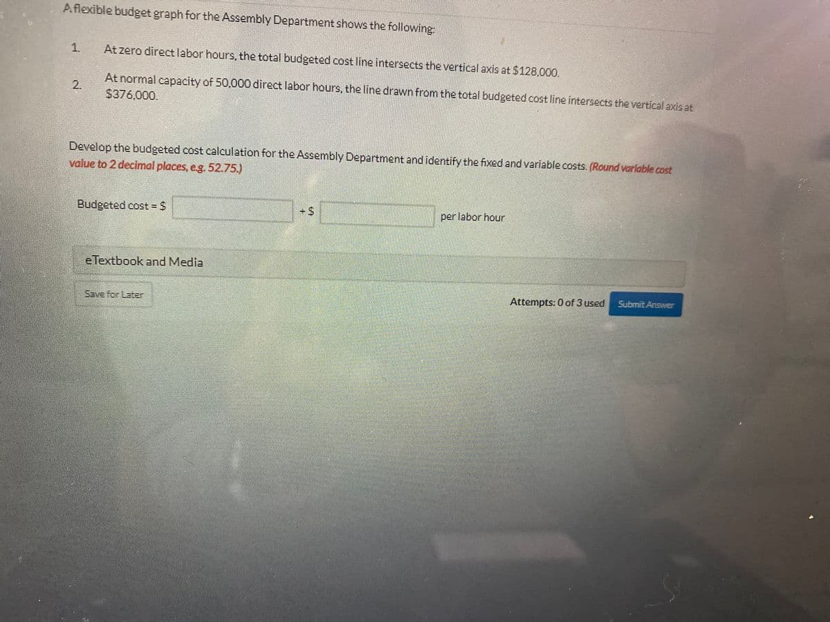 Aflexible budget graph for the Assembly Department shows the following:
1.
At zero directlabor hours, the total budgeted cost line intersects the vertical axis at $128,00.
At normal capacity of 50,000 direct labor hours, the line drawn from the total budgeted cost line intersects the vertical axis at
2.
$376,000.
Develop the budgeted cost calculation for the Assembly Department andidentify the fixed and variable costs. (Round varlable cost
value to 2 decimal places, eg. 52.75)
Budgeted cost - $
+%24
per labor hour
eTextbook and Media
Attempts: 0 of 3 used
Submit Answer
Save for Later
%24
