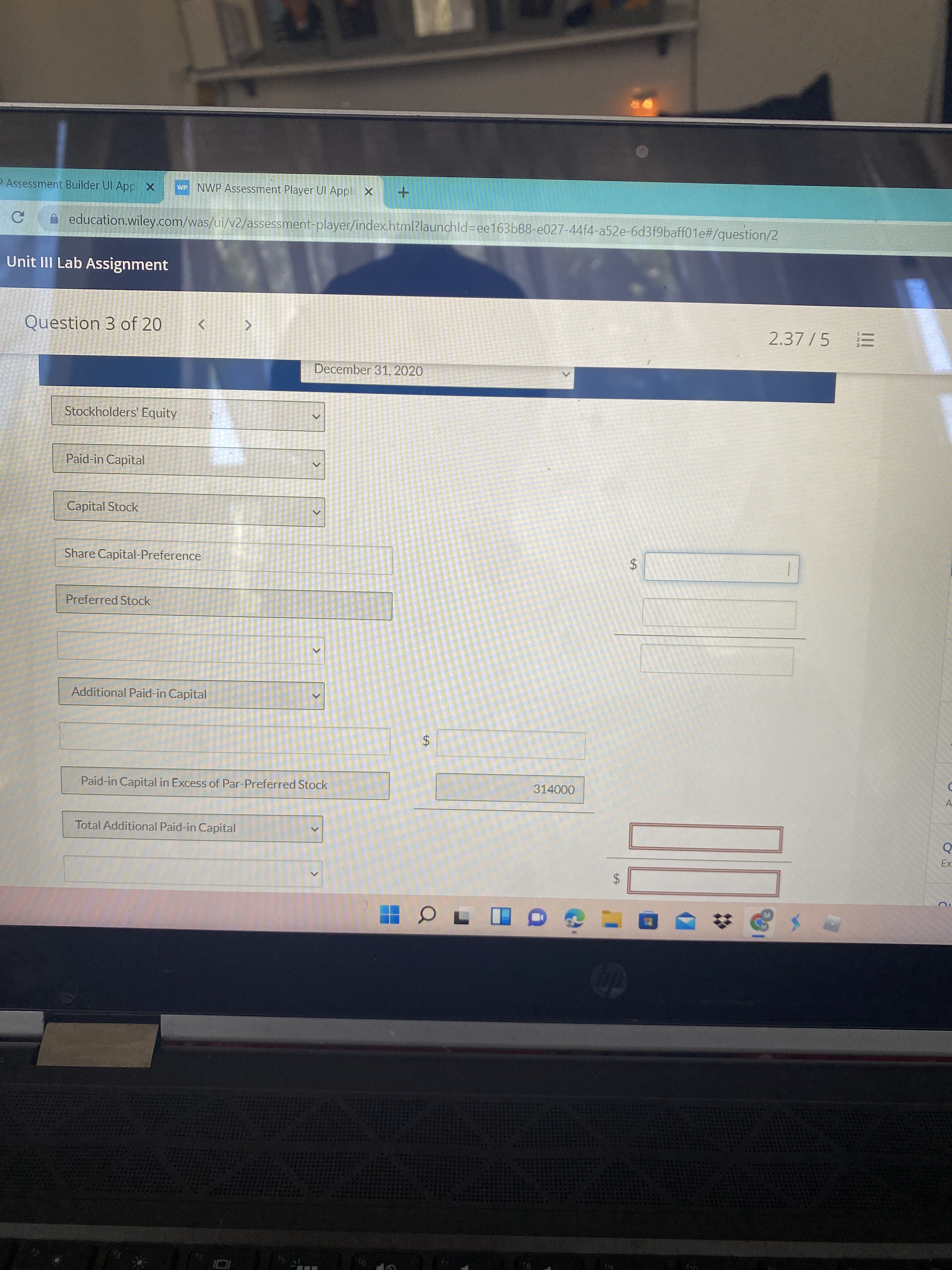 II
%24
%24
<>
P Assessment Builder UI App X
WP NWP Assessment Player UI Appli x
A education.wiley.com/was/ui/v2/assessment-player/index.html?launchld=Dee163b88-e027-44f4-a52e-6d3f9baff01e#/question/2
Unit III Lab Assignment
Question 3 of 20
2.37 /5
December 31, 2020
Stockholders' Equity
Paid-in Capital
Capital Stock
Share Capital-Preference
Preferred Stock
Additional Paid-in Capital
Paid-in Capital in Excess of Par-Preferred Stock
314000
A
Total Additional Paid-in Capital
24
8,
