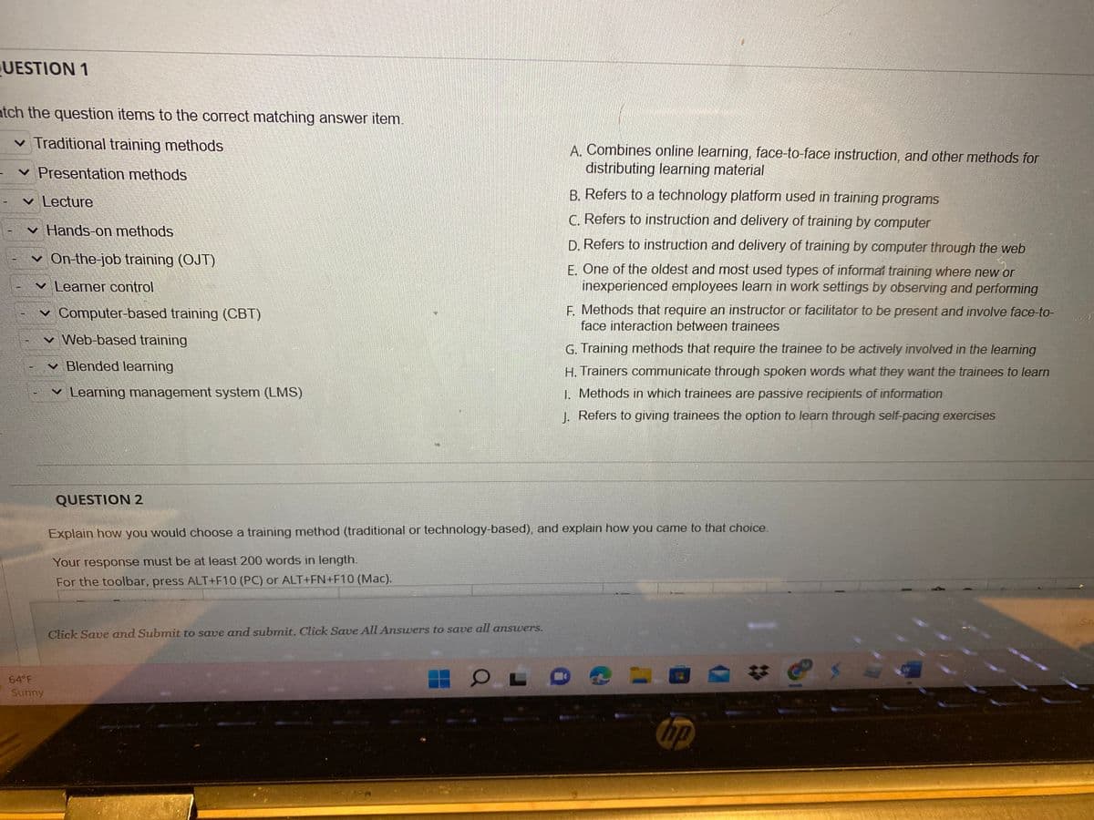 UESTION 1
atch the question items to the correct matching answer item.
✓ Traditional training methods
✓ Presentation methods
✓ Lecture
-✓ Hands-on methods
I
T
On-the-job training (OJT)
Learner control
✓ Computer-based training (CBT)
Web-based training
64°F
Sunny
✓ Blended learning
✓ Learning management system (LMS)
QUESTION 2
Click Save and Submit to save and submit. Click Save All Answers to save all answers.
A. Combines online learning, face-to-face instruction, and other methods for
distributing learning material
OL
B. Refers to a technology platform used in training programs
C. Refers to instruction and delivery of training by computer
D. Refers to instruction and delivery of training by computer through the web
E. One of the oldest and most used types of informal training where new or
inexperienced employees learn in work settings by observing and performing
F. Methods that require an instructor or facilitator to be present and involve face-to-
face interaction between trainees
Explain how you would choose a training method (traditional or technology-based), and explain how you came to that choice.
Your response must be at least 200 words in length.
For the toolbar, press ALT+F10 (PC) or ALT+FN+F10 (Mac).
G. Training methods that require the trainee to be actively involved in the learning
H. Trainers communicate through spoken words what they want the trainees to learn
1. Methods in which trainees are passive recipients of information
J. Refers to giving trainees the option to learn through self-pacing exercises
hp
Sav