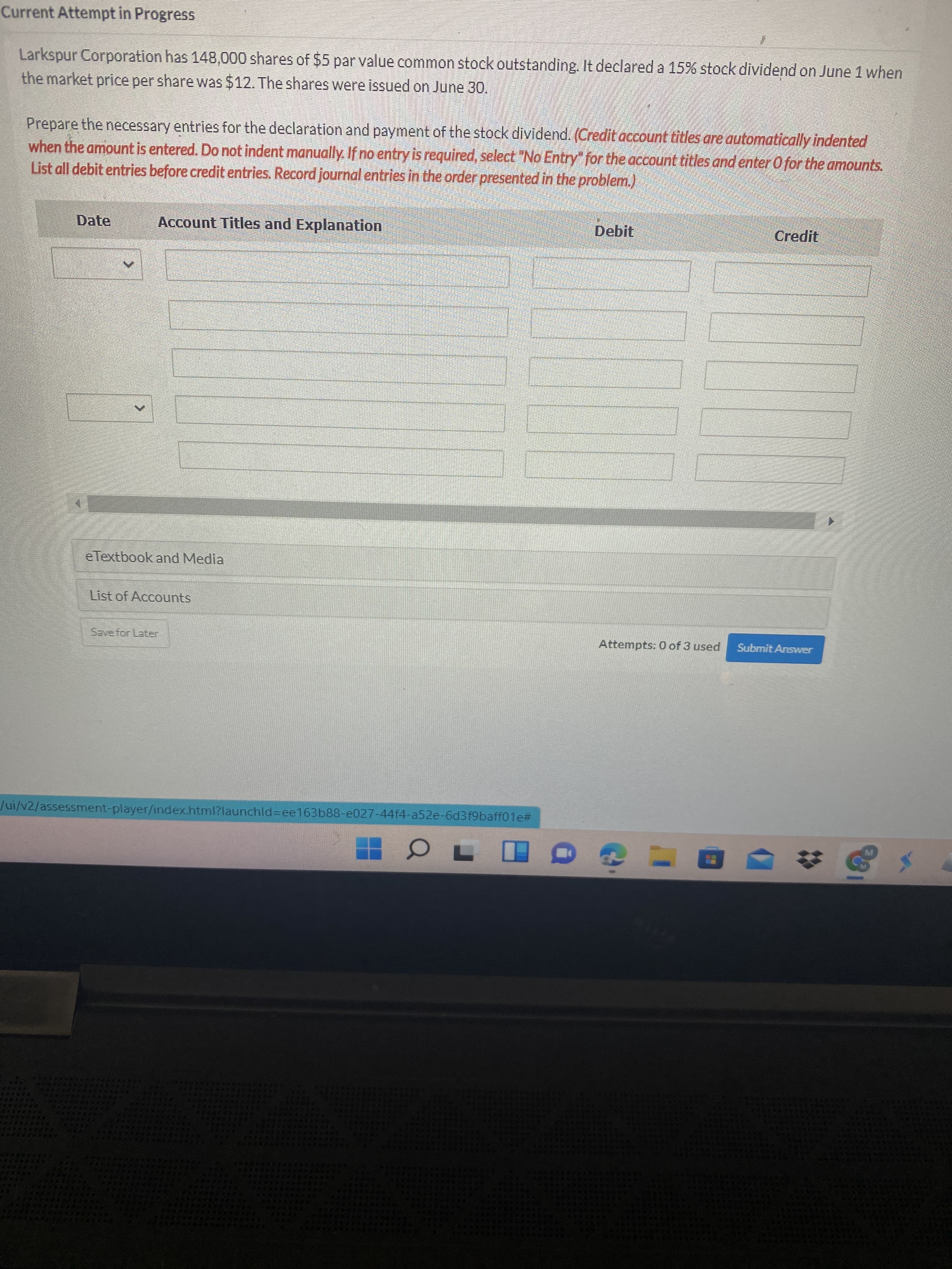 Current Attempt in Progress
Larkspur Corporation has 148,000 shares of $5 par value common stock outstanding. It declared a 15% stock dividend on June 1 when
the market price per share was $12. The shares were issued on June 30.
Prepare the necessary entries for the declaration and payment of the stock dividend. (Credit account titles are outomatically indented
when the amount is entered. Do not indent manually. If no entry is required, select "No Entry" for the account titles andenter Ofor the amounts.
List all debit entries before credit entries. Record journal entries in the order presented in the problem.)
Date
Account Titles and Explanation
Debit
Credit
eTextbook and Media
List of Accounts
Save for Later
Attempts: 0 of 3 used
Submit Answer
ui/v2/assessment-player/index.html?launchld=ee163b88-e027-44f4-a52e-6d3f9baff01e#
