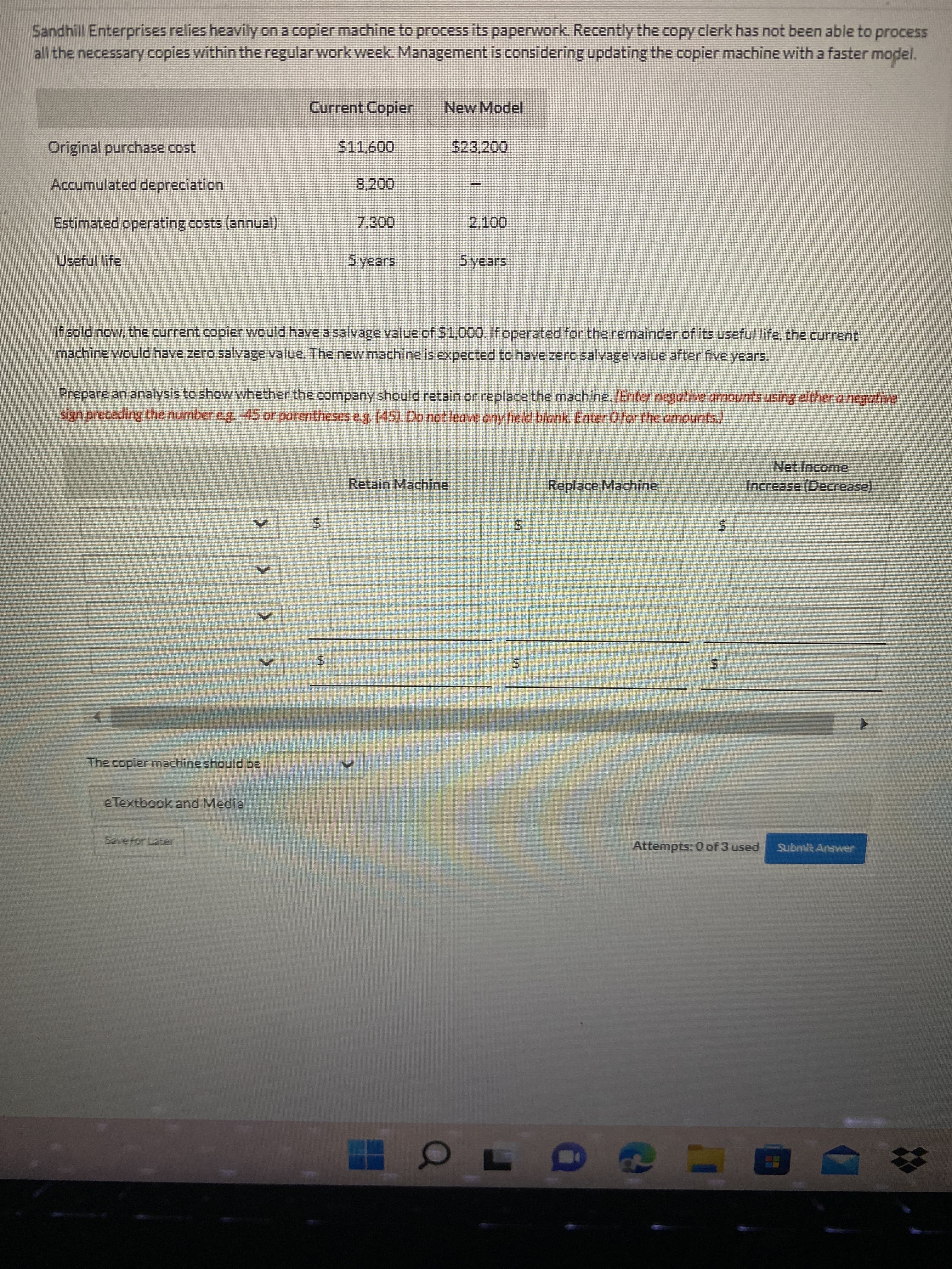 %24
%24
Sandhill Enterprises relies heavily on a copier machine to process its paperwork. Recently the copy clerk has not been able to process
all the necessary copies within the regular work week. Management is considering updating the copier machine with a faster model.
Current Copier
New Model
Original purchase cost
523,200
Accumulated depreciation
Estimated operating costs (annual)
7,300
Useful life
Syears
If sold now, the current copierwould have a salvage value of $1,000, If operated for the remainder of its useful life, the current
machine would have zero salvage value. The new machine is expected to have zero salvage value after five years.
Prepare an analysis to show whether the company should retain or replace the machine. (Enter negative armounts using either a negotive
sign preceding the number eg.-45 or parentheseseg. (45). Do not leave any field blank. Enter Ofor the armounts.)
Net Income
Retain Machine
Replace Machine
Increase (Decrease).
5.
5.
5.
The copier machine should be
eTextbook and Media
Attempts: 0 of 3 used
Submit Answer
