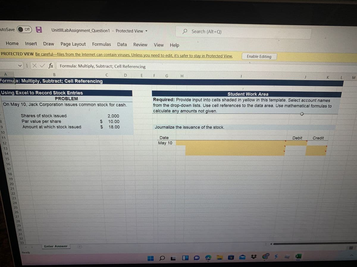 LutoSave
日
Off
UnitlILabAssignment_Question1
O Search (Alt-Q)
Protected View
Home
Insert
Draw
Page Layout
Formulas
Data
Review
View
Help
PROTECTED VIEW Be careful-files from the Internet can contain viruses. Unless you need to edit, it's safer to stay in Protected View.
Enable Editing
fx
Formula: Multiply, Subtract; Cell Referencing
A
D
E F G
H.
K
Formula: Multiply, Subtract; Cell Referencing
Using Excel to Record Stock Entries
Student Work Area
PROBLEM
Required: Provide input into cells shaded in yellow in this template. Select account names
from the drop-down lists. Use cell references to the data area. Use mathematical formulas to
calculate any amounts not given.
On May 10, Jack Corporation issues common stock for cash.
Shares of stock issued
Par value per share
2,000
24
%24
10.00
Amount at which stock issued
18.00
Journalize the issuance of the stock.
10
11
Date
Debit
Credit
12
May 10
13
14
15
16
17
18
19
20
21
22
23
25
26
27
28
29
30
31
32
33
Enter Answer
Ready
24
