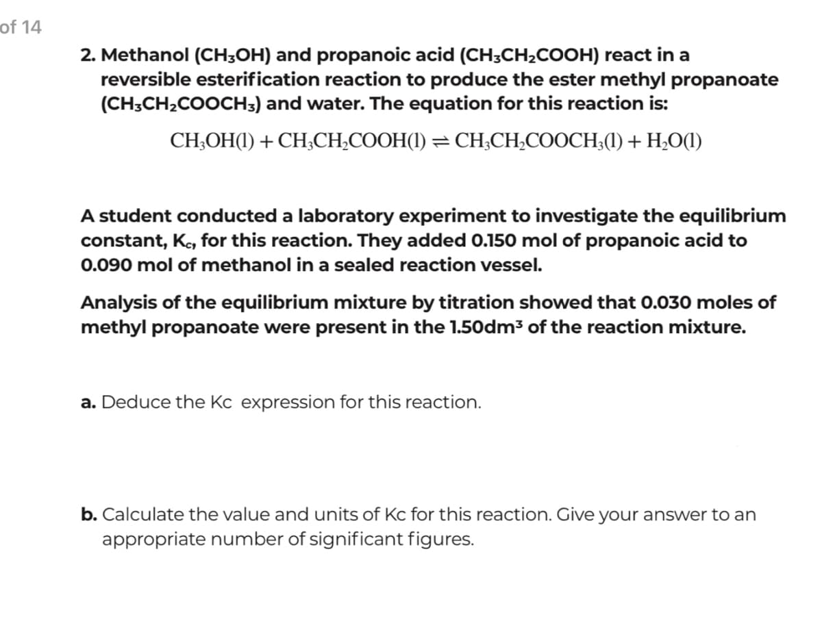 of 14
2. Methanol (CH;OH) and propanoic acid (CH;CH2COOH) react in a
reversible esterification reaction to produce the ester methyl propanoate
(CH;CH2COOCH3) and water. The equation for this reaction is:
CH;OH(1) + CH;CH;COOH(1) = CH;CH;COOCH;(1) + H,O(1)
A student conducted a laboratory experiment to investigate the equilibrium
constant, K, for this reaction. They added 0.150 mol of propanoic acid to
0.090 mol of methanol in a sealed reaction vessel.
Analysis of the equilibrium mixture by titration showed that 0.030 moles of
methyl propanoate were present in the 1.50dm3 of the reaction mixture.
a. Deduce the Kc expression for this reaction.
b. Calculate the value and units of Kc for this reaction. Give your answer to an
appropriate number of significant figures.
