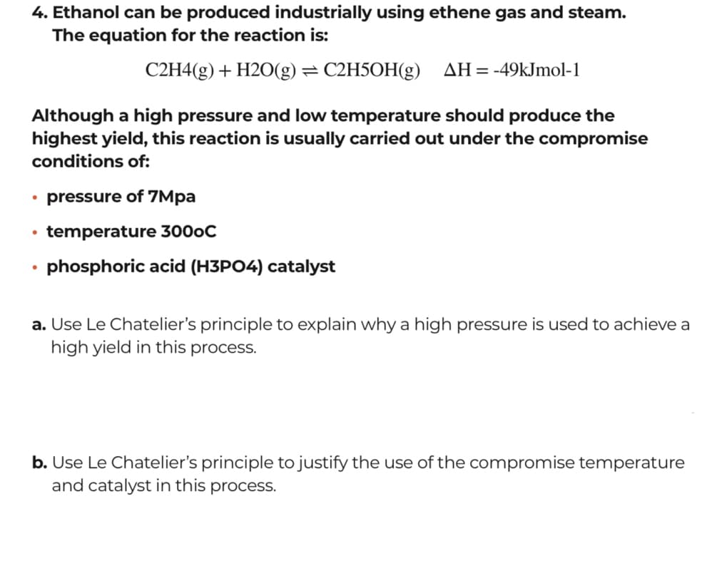 4. Ethanol can be produced industrially using ethene gas and steam.
The equation for the reaction is:
C2H4(g) + H2O(g) =
С2H5ОН(g)
AH= -49kJmol-1
Although a high pressure and low temperature should produce the
highest yield, this reaction is usually carried out under the compromise
conditions of:
• pressure of 7Mpa
temperature 3000C
phosphoric acid (H3PO4) catalyst
a. Use Le Chatelier's principle to explain why a high pressure is used to achieve a
high yield in this process.
b. Use Le Chatelier's principle to justify the use of the compromise temperature
and catalyst in this process.

