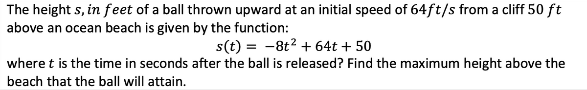 The height s, in feet of a ball thrown upward at an initial speed of 64ft/s from a cliff 50 ft
above an ocean beach is given by the function:
s(t) = -8t2 + 64t + 50
where t is the time in seconds after the ball is released? Find the maximum height above the
beach that the ball will attain.
