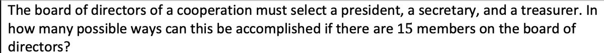 The board of directors of a cooperation must select a president, a secretary, and a treasurer. In
how many possible ways can this be accomplished if there are 15 members on the board of
directors?
