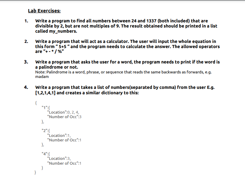 Lab Exercises:
Write a program to find all numbers between 24 and 1337 (both included) that are
divisible by 2, but are not multiples of 9. The result obtained should be printed in a list
called my_numbers.
1.
Write a program that will act as a calculator. The user will input the whole equation in
this form " 5+5 " and the program needs to calculate the answer. The allowed operators
are "+ - */ %"
2.
3.
Write a program that asks the user for a word, the program needs to print if the word is
a palindrome or not.
Note: Palindrome is a word, phrase, or sequence that reads the same backwards as forwards, e.g.
madam
Write a program that takes a list of numbers(separated by comma) from the user E.g.
[1,2,1,4,1] and creates a similar dictionary to this:
4.
{
"1":{
"Location":0, 2, 4,
"Number of Occ":3
).
"2":{
"Location":1,
"Number of Oc":1
).
"4":{
"Location":3,
"Number of Oc":1
}

