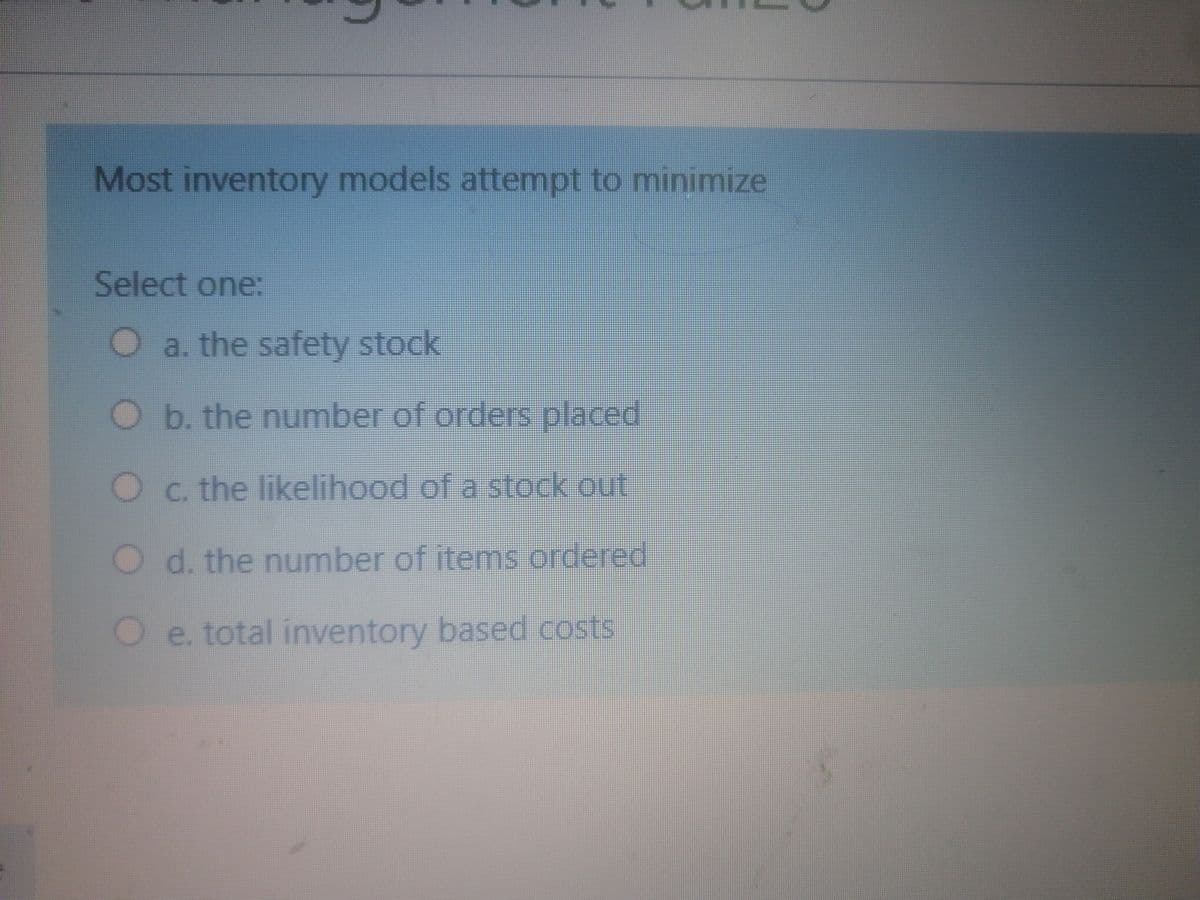 Most inventory models attempt to minimize
Select one:
Oa. the safety stock
O b. the number of orders placed
O c. the likelihood of a stock out
O d. the number of items ordered
Oe. total inventory based costs
