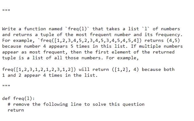 II II II
Write a function named `freq(1) that takes a list `1° of numbers
and returns a tuple of the most frequent number and its frequency.
For example, `freq([1,2,3,4,5,2,3,4,5,3,4,5,4,5,4]) returns (4,5)
because number 4 appears 5 times in this list. If multiple numbers
appear as most frequent, then the first element of the returned
tuple is a list of all those numbers. For example,
freq([1,2,3,1,2,1,2,3,1,2]) will return ([1,2], 4) because both
1 and 2 appear 4 times in the list.
II IIII
def freq(1):
# remove the following line to solve this question
return
