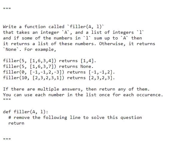 Write a function called filler(A, 1)`
that takes an integer A, and a list of integers 1
and if some of the numbers in 1 sum up to A then
it returns a list of these numbers. Otherwise, it returns
*None. For example,
filler(5, [1,6,3,4]) returns [1,4].
filler(5, [1,6,3,7]) returns None.
filler(0, [-1,-1,2,-3]) returns [-1,-1,2].
filler(10, [2,3,2,3,1]) returns [2,3,2,3].
If there are multiple answers, then return any of them.
You can use each number in the list once for each occurence.
def filler(A, 1):
# remove the following line to solve this question
return
II II II
