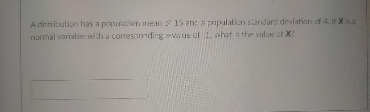 A distribution has a population mean of 15 and a population standard deviation of 4. If X is a
normal variable with a corresponding z-value of -1, what is the value of X?
