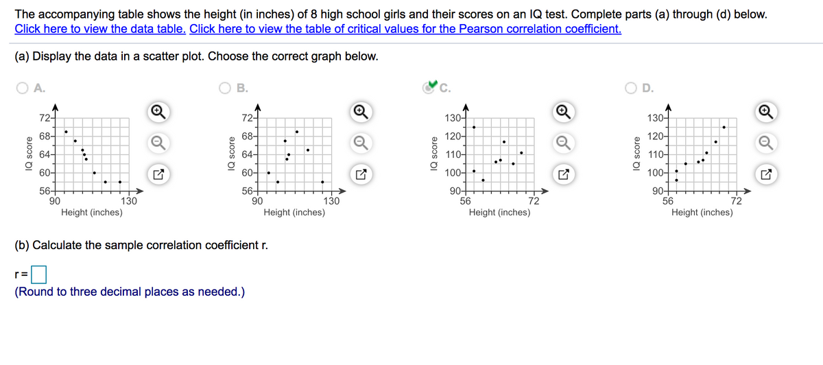 The accompanying table shows the height (in inches) of 8 high school girls and their scores on an IQ test. Complete parts (a) through (d) below.
Click here to view the data table. Click here to view the table of critical values for the Pearson correlation coefficient.
(a) Display the data in a scatter plot. Choose the correct graph below.
A.
В.
72-
72-
130-
130-
68-
68-
120-
120-
64-
64-
110-
110-
60-
60-
100-
100-
56+
90
56+
90
90-
56
90-
56
130
130
72
72
Height (inches)
Height (inches)
Height (inches)
Height (inches)
(b) Calculate the sample correlation coefficient r.
r=
(Round to three decimal places as needed.)
IQ score
IQ score
IQ score
of
IQ score
