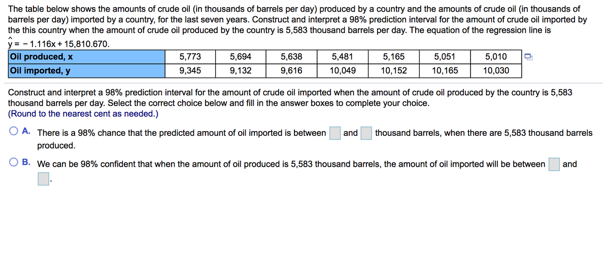The table below shows the amounts of crude oil (in thousands of barrels per day) produced by a country and the amounts of crude oil (in thousands of
barrels per day) imported by a country, for the last seven years. Construct and interpret a 98% prediction interval for the amount of crude oil imported by
the this country when the amount of crude oil produced by the country is 5,583 thousand barrels per day. The equation of the regression line is
V =
- 1.116x + 15,810.670.
Oil produced, x
Oil imported, y
5,773
5,694
5,638
5,481
5,165
5,051
5,010
9,345
9,132
9,616
10,049
10,152
10,165
10,030
Construct and interpret a 98% prediction interval for the amount of crude oil imported when the amount of crude oil produced by the country is 5,583
thousand barrels per day. Select the correct choice below and fill in the answer boxes to complete your choice.
(Round to the nearest cent as needed.)
O A. There is a 98% chance that the predicted amount of oil imported is between
and
thousand barrels, when there are 5,583 thousand barrels
produced.
B. We can be 98% confident that when the amount of oil produced is 5,583 thousand barrels, the amount of oil imported will be between
and
