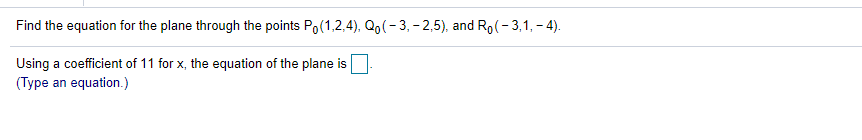Find the equation for the plane through the points Po(1,2,4), Qo(- 3, - 2,5), and Ro(- 3,1, - 4).
Using a coefficient of 11 for x, the equation of the plane is
(Type an equation.)
