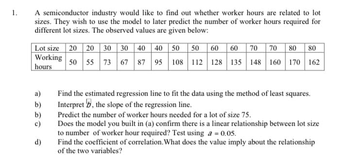 A semiconductor industry would like to find out whether worker hours are related to lot
sizes. They wish to use the model to later predict the number of worker hours required for
different lot sizes. The observed values are given below:
1.
Lot size 20 20 30 30 40 40 50 50 60
60 70 70
80 80
Working
| hours
50 55 73 67 87 95
108 112 128 135 148 160 170 162
a)
Find the estimated regression line to fit the data using the method of least squares.
b)
Interpret b, the slope of the regression line.
b)
c)
Predict the number of worker hours needed for a lot of size 75.
Does the model you built in (a) confirm there is a linear relationship between lot size
to number of worker hour required? Test using a = 0.05.
Find the coefficient of correlation. What does the value imply about the relationship
d)
of the two variables?
